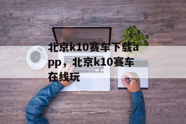 北京k10赛车下载app，北京k10赛车在线玩