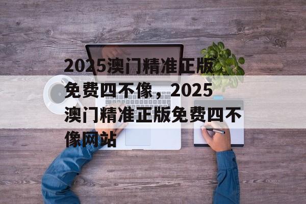 2025澳门精准正版免费四不像，2025澳门精准正版免费四不像网站